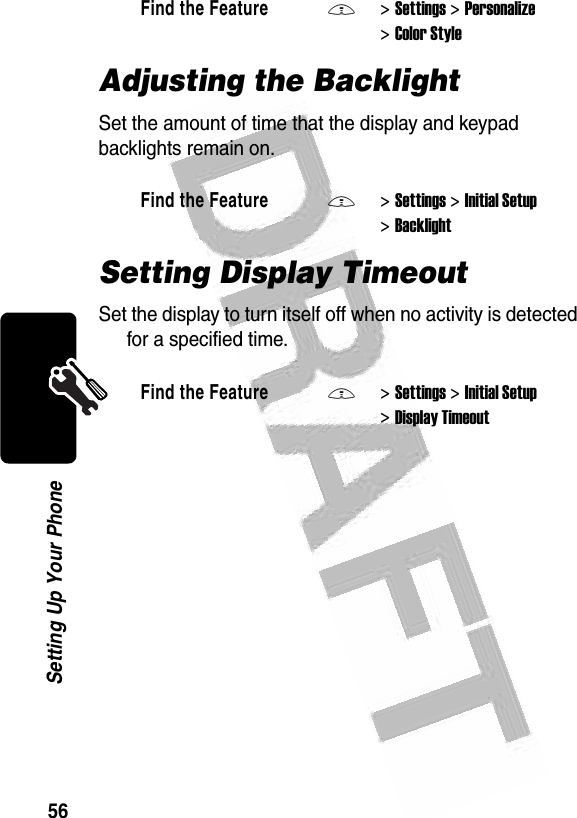 56Setting Up Your Phone Adjusting the BacklightSet the amount of time that the display and keypad backlights remain on.Setting Display TimeoutSet the display to turn itself off when no activity is detected for a specified time.Find the FeatureM&gt;Settings &gt;Personalize &gt;Color StyleFind the FeatureM&gt;Settings &gt;Initial Setup &gt;BacklightFind the FeatureM&gt;Settings &gt;Initial Setup &gt;Display Timeout