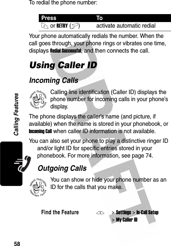 58Calling Features To redial the phone number:Your phone automatically redials the number. When the call goes through, your phone rings or vibrates one time, displays Redial Successful, and then connects the call.Using Caller IDIncoming CallsCalling line identification (Caller ID) displays the phone number for incoming calls in your phone’s display.The phone displays the caller’s name (and picture, if available) when the name is stored in your phonebook, or Incoming Call when caller ID information is not available.You can also set your phone to play a distinctive ringer ID and/or light ID for specific entries stored in your phonebook. For more information, see page 74. Outgoing CallsYou can show or hide your phone number as an ID for the calls that you make.Press ToN or RETRY(+) activate automatic redialFind the FeatureM&gt;Settings &gt;In-Call Setup &gt;My Caller ID032380o032380o