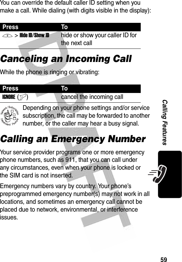 59Calling Features You can override the default caller ID setting when you make a call. While dialing (with digits visible in the display):Canceling an Incoming CallWhile the phone is ringing or vibrating:Depending on your phone settings and/or service subscription, the call may be forwarded to another number, or the caller may hear a busy signal. Calling an Emergency NumberYour service provider programs one or more emergency phone numbers, such as 911, that you can call under any circumstances, even when your phone is locked or the SIM card is not inserted.Emergency numbers vary by country. Your phone’s preprogrammed emergency number(s) may not work in all locations, and sometimes an emergency call cannot be placed due to network, environmental, or interference issues.Press ToM&gt;Hide ID/Show IDhide or show your caller ID for the next callPress ToIGNORE(+) cancel the incoming call032380o