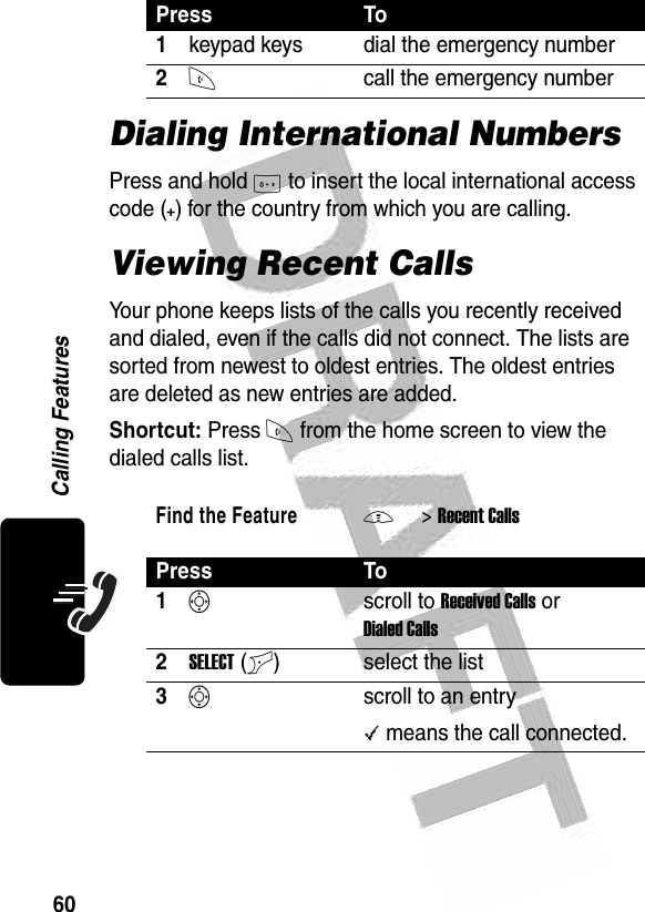 60Calling Features Dialing International NumbersPress and hold 0 to insert the local international access code (+) for the country from which you are calling.Viewing Recent CallsYour phone keeps lists of the calls you recently received and dialed, even if the calls did not connect. The lists are sorted from newest to oldest entries. The oldest entries are deleted as new entries are added.Shortcut: Press N from the home screen to view the dialed calls list.Press To1keypad keys dial the emergency number2Ncall the emergency numberFind the FeatureM&gt;Recent CallsPress To1Sscroll to Received Calls or Dialed Calls2SELECT(+) select the list3Sscroll to an entry\ means the call connected.