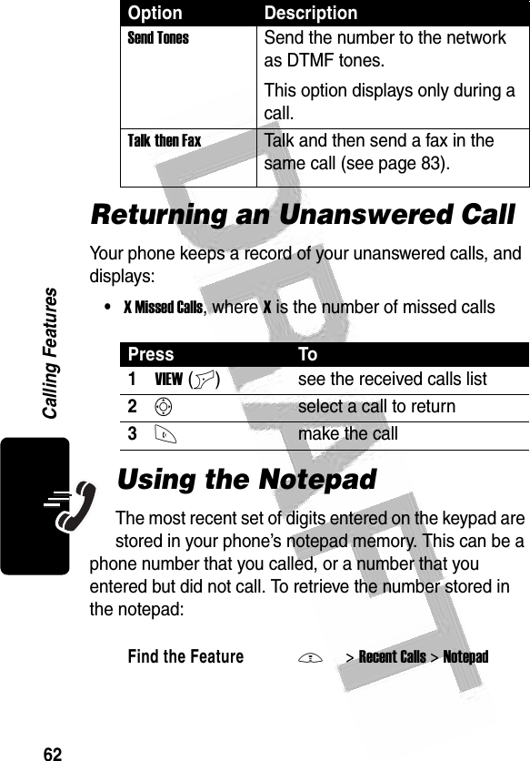 62Calling Features Returning an Unanswered CallYour phone keeps a record of your unanswered calls, and displays:•X Missed Calls, where X is the number of missed callsUsing the NotepadThe most recent set of digits entered on the keypad are stored in your phone’s notepad memory. This can be a phone number that you called, or a number that you entered but did not call. To retrieve the number stored in the notepad:Send TonesSend the number to the network as DTMF tones.This option displays only during a call.Talk then FaxTalk and then send a fax in the same call (see page 83). Press To1VIEW(+) see the received calls list2Sselect a call to return3Nmake the callFind the FeatureM&gt;Recent Calls &gt;NotepadOption Description