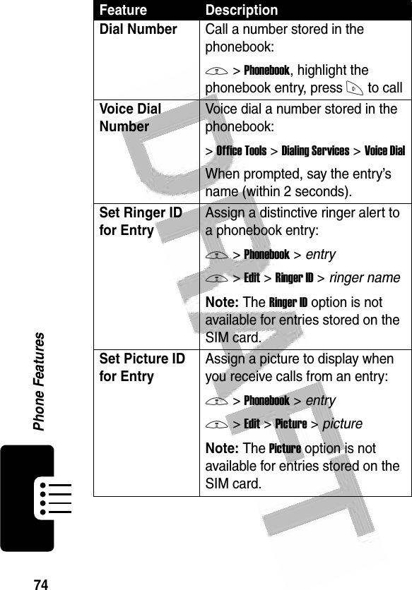 74Phone Features Dial NumberCall a number stored in the phonebook:M &gt;Phonebook, highlight the phonebook entry, press N to callVoice Dial Number Voice dial a number stored in the phonebook:&gt;Office Tools &gt;Dialing Services &gt;Voice DialWhen prompted, say the entry’s name (within 2 seconds).Set Ringer ID for EntryAssign a distinctive ringer alert to a phonebook entry:M &gt;Phonebook &gt; entryM &gt;Edit &gt;Ringer ID &gt; ringer nameNote: The Ringer ID option is not available for entries stored on the SIM card.Set Picture ID for EntryAssign a picture to display when you receive calls from an entry:M &gt;Phonebook &gt; entryM &gt;Edit &gt;Picture &gt; pictureNote: The Picture option is not available for entries stored on the SIM card.Feature Description