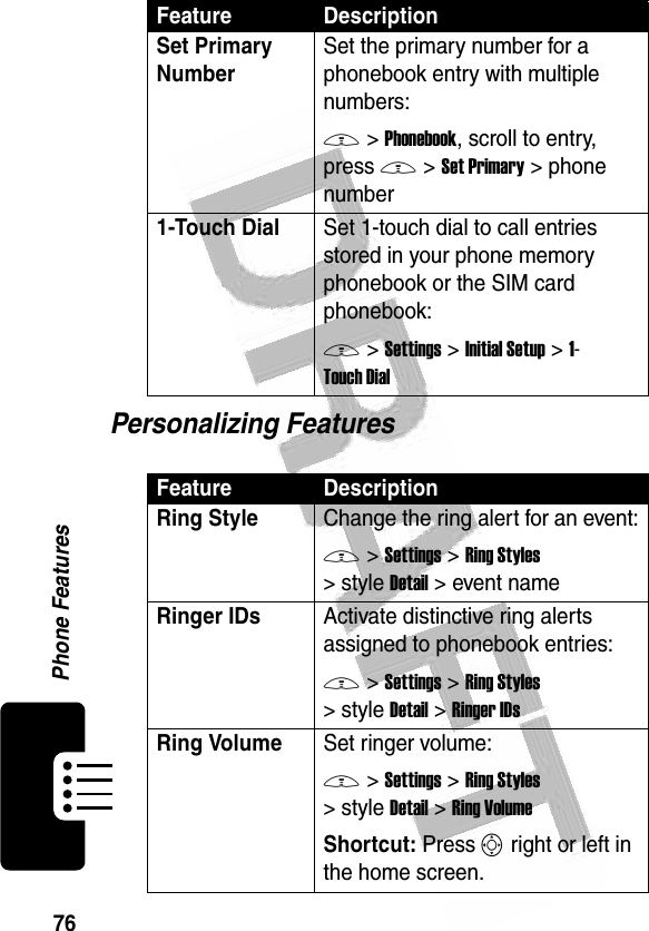 76Phone Features Personalizing FeaturesSet Primary Number Set the primary number for a phonebook entry with multiple numbers:M &gt;Phonebook, scroll to entry, press M &gt;Set Primary &gt; phone number1-Touch Dial Set 1-touch dial to call entries stored in your phone memory phonebook or the SIM card phonebook:M &gt;Settings &gt;Initial Setup &gt;1-Touch DialFeature DescriptionRing Style Change the ring alert for an event:M &gt;Settings &gt;Ring Styles &gt;styleDetail &gt; event nameRinger IDs Activate distinctive ring alerts assigned to phonebook entries:M &gt;Settings &gt;Ring Styles &gt;styleDetail &gt;Ringer IDsRing VolumeSet ringer volume:M &gt;Settings &gt;Ring Styles &gt;styleDetail &gt;Ring VolumeShortcut: Press S right or left in the home screen.Feature Description