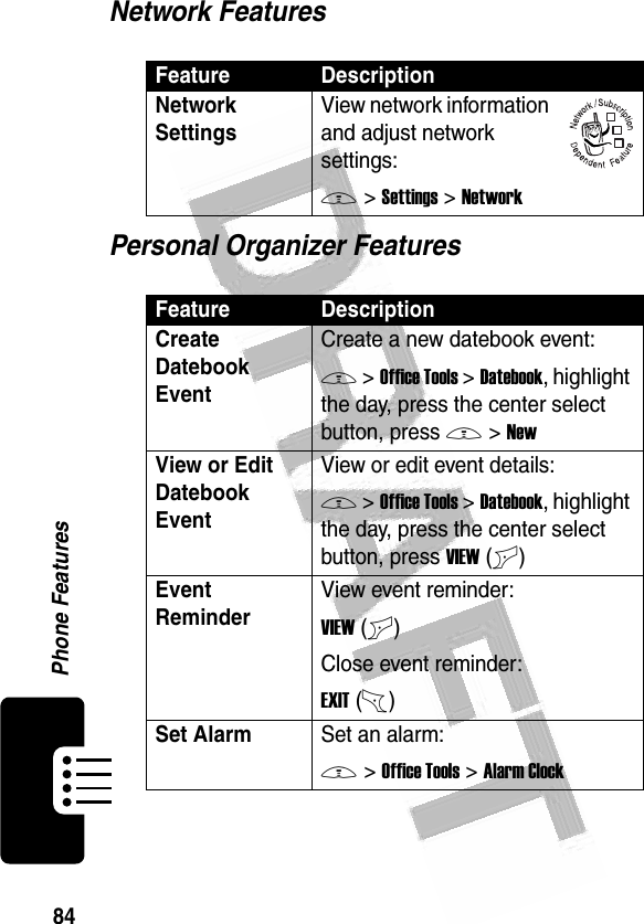 84Phone Features Network FeaturesPersonal Organizer FeaturesFeature DescriptionNetwork Settings View network information and adjust network settings:M &gt;Settings &gt;NetworkFeature DescriptionCreate Datebook Event Create a new datebook event:M &gt;Office Tools &gt;Datebook, highlight the day, press the center select button, press M &gt;NewView or Edit Datebook EventView or edit event details:M &gt;Office Tools &gt;Datebook, highlight the day, press the center select button, press VIEW(+)Event Reminder View event reminder:VIEW(+)Close event reminder:EXIT(-)Set AlarmSet an alarm:M &gt;Office Tools &gt;Alarm Clock032380o