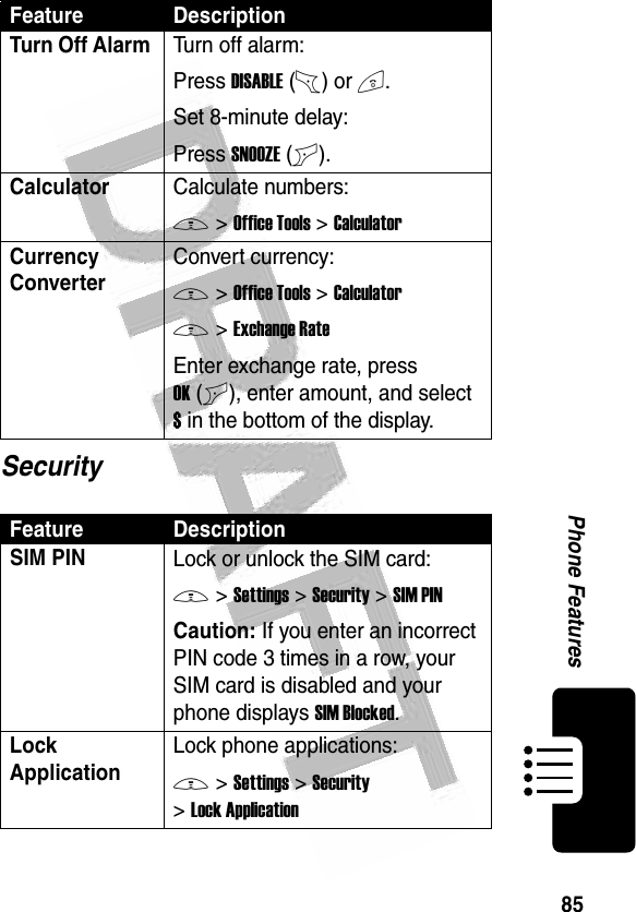 85Phone Features SecurityTurn Off Alarm Turn off alarm:Press DISABLE(-) or O.Set 8-minute delay:Press SNOOZE(+).CalculatorCalculate numbers:M &gt;Office Tools &gt;CalculatorCurrency Converter Convert currency:M &gt;Office Tools &gt;CalculatorM &gt;Exchange RateEnter exchange rate, press OK(+), enter amount, and select $ in the bottom of the display.Feature DescriptionSIM PIN Lock or unlock the SIM card:M &gt;Settings &gt;Security &gt;SIM PINCaution: If you enter an incorrect PIN code 3 times in a row, your SIM card is disabled and your phone displays SIM Blocked.Lock ApplicationLock phone applications:M &gt;Settings &gt;Security &gt;Lock ApplicationFeature Description