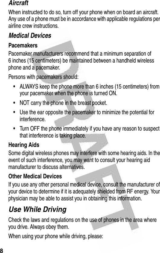 8 AircraftWhen instructed to do so, turn off your phone when on board an aircraft. Any use of a phone must be in accordance with applicable regulations per airline crew instructions.Medical DevicesPacemakersPacemaker manufacturers recommend that a minimum separation of 6 inches (15 centimeters) be maintained between a handheld wireless phone and a pacemaker.Persons with pacemakers should:•ALWAYS keep the phone more than 6 inches (15 centimeters) from your pacemaker when the phone is turned ON.•NOT carry the phone in the breast pocket.•Use the ear opposite the pacemaker to minimize the potential for interference.•Turn OFF the phone immediately if you have any reason to suspect that interference is taking place.Hearing AidsSome digital wireless phones may interfere with some hearing aids. In the event of such interference, you may want to consult your hearing aid manufacturer to discuss alternatives.Other Medical DevicesIf you use any other personal medical device, consult the manufacturer of your device to determine if it is adequately shielded from RF energy. Your physician may be able to assist you in obtaining this information.Use While DrivingCheck the laws and regulations on the use of phones in the area where you drive. Always obey them.When using your phone while driving, please: