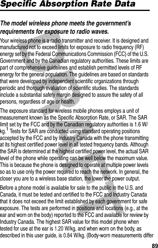 89 Specific Absorption Rate DataThe model wireless phone meets the government’s requirements for exposure to radio waves. Your wireless phone is a radio transmitter and receiver. It is designed and manufactured not to exceed limits for exposure to radio frequency (RF) energy set by the Federal Communications Commission (FCC) of the U.S. Government and by the Canadian regulatory authorities. These limits are part of comprehensive guidelines and establish permitted levels of RF energy for the general population. The guidelines are based on standards that were developed by independent scientific organizations through periodic and thorough evaluation of scientific studies. The standards include a substantial safety margin designed to assure the safety of all persons, regardless of age or health.The exposure standard for wireless mobile phones employs a unit of measurement known as the Specific Absorption Rate, or SAR. The SAR limit set by the FCC and by the Canadian regulatory authorities is 1.6 W/kg.1 Tests for SAR are conducted using standard operating positions accepted by the FCC and by Industry Canada with the phone transmitting at its highest certified power level in all tested frequency bands. Although the SAR is determined at the highest certified power level, the actual SAR level of the phone while operating can be well below the maximum value. This is because the phone is designed to operate at multiple power levels so as to use only the power required to reach the network. In general, the closer you are to a wireless base station, the lower the power output.Before a phone model is available for sale to the public in the U.S. and Canada, it must be tested and certified to the FCC and Industry Canada that it does not exceed the limit established by each government for safe exposure. The tests are performed in positions and locations (e.g., at the ear and worn on the body) reported to the FCC and available for review by Industry Canada. The highest SAR value for this model phone when tested for use at the ear is 1.20 W/kg, and when worn on the body, as described in this user guide, is 0.84 W/kg. (Body-worn measurements differ 