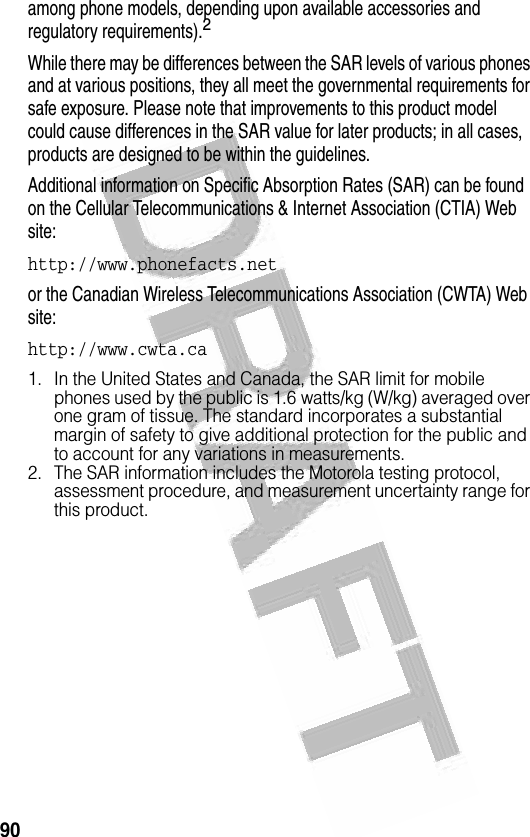 90 among phone models, depending upon available accessories and regulatory requirements).2While there may be differences between the SAR levels of various phones and at various positions, they all meet the governmental requirements for safe exposure. Please note that improvements to this product model could cause differences in the SAR value for later products; in all cases, products are designed to be within the guidelines.Additional information on Specific Absorption Rates (SAR) can be found on the Cellular Telecommunications &amp; Internet Association (CTIA) Web site:http://www.phonefacts.net or the Canadian Wireless Telecommunications Association (CWTA) Web site:http://www.cwta.ca1. In the United States and Canada, the SAR limit for mobile phones used by the public is 1.6 watts/kg (W/kg) averaged over one gram of tissue. The standard incorporates a substantial margin of safety to give additional protection for the public and to account for any variations in measurements.2. The SAR information includes the Motorola testing protocol, assessment procedure, and measurement uncertainty range for this product.