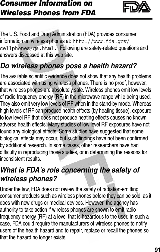 91 Consumer Information on Wireless Phones from FDAAdditional Health and Safety InformationThe U.S. Food and Drug Administration (FDA) provides consumer information on wireless phones at: http://www.fda.gov/cellphones/qa.html. Following are safety-related questions and answers discussed at this web site.Do wireless phones pose a health hazard?The available scientific evidence does not show that any health problems are associated with using wireless phones. There is no proof, however, that wireless phones are absolutely safe. Wireless phones emit low levels of radio frequency energy (RF) in the microwave range while being used. They also emit very low levels of RF when in the stand-by mode. Whereas high levels of RF can produce health effects (by heating tissue), exposure to low level RF that does not produce heating effects causes no known adverse health effects. Many studies of low level RF exposures have not found any biological effects. Some studies have suggested that some biological effects may occur, but such findings have not been confirmed by additional research. In some cases, other researchers have had difficulty in reproducing those studies, or in determining the reasons for inconsistent results.What is FDA&apos;s role concerning the safety of wireless phones?Under the law, FDA does not review the safety of radiation-emitting consumer products such as wireless phones before they can be sold, as it does with new drugs or medical devices. However, the agency has authority to take action if wireless phones are shown to emit radio frequency energy (RF) at a level that is hazardous to the user. In such a case, FDA could require the manufacturers of wireless phones to notify users of the health hazard and to repair, replace or recall the phones so that the hazard no longer exists.032372o