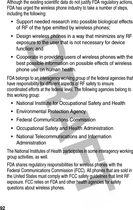 92 Although the existing scientific data do not justify FDA regulatory actions, FDA has urged the wireless phone industry to take a number of steps, including the following:•Support needed research into possible biological effects of RF of the type emitted by wireless phones; •Design wireless phones in a way that minimizes any RF exposure to the user that is not necessary for device function; and •Cooperate in providing users of wireless phones with the best possible information on possible effects of wireless phone use on human health. FDA belongs to an interagency working group of the federal agencies that have responsibility for different aspects of RF safety to ensure coordinated efforts at the federal level. The following agencies belong to this working group:•National Institute for Occupational Safety and Health •Environmental Protection Agency •Federal Communications Commission •Occupational Safety and Health Administration•National Telecommunications and Information AdministrationThe National Institutes of Health participates in some interagency working group activities, as well.FDA shares regulatory responsibilities for wireless phones with the Federal Communications Commission (FCC). All phones that are sold in the United States must comply with FCC safety guidelines that limit RF exposure. FCC relies on FDA and other health agencies for safety questions about wireless phones.