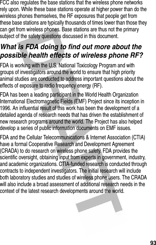 93 FCC also regulates the base stations that the wireless phone networks rely upon. While these base stations operate at higher power than do the wireless phones themselves, the RF exposures that people get from these base stations are typically thousands of times lower than those they can get from wireless phones. Base stations are thus not the primary subject of the safety questions discussed in this document.What is FDA doing to find out more about the possible health effects of wireless phone RF?FDA is working with the U.S. National Toxicology Program and with groups of investigators around the world to ensure that high priority animal studies are conducted to address important questions about the effects of exposure to radio frequency energy (RF).FDA has been a leading participant in the World Health Organization International Electromagnetic Fields (EMF) Project since its inception in 1996. An influential result of this work has been the development of a detailed agenda of research needs that has driven the establishment of new research programs around the world. The Project has also helped develop a series of public information documents on EMF issues.FDA and the Cellular Telecommunications &amp; Internet Association (CTIA) have a formal Cooperative Research and Development Agreement (CRADA) to do research on wireless phone safety. FDA provides the scientific oversight, obtaining input from experts in government, industry, and academic organizations. CTIA-funded research is conducted through contracts to independent investigators. The initial research will include both laboratory studies and studies of wireless phone users. The CRADA will also include a broad assessment of additional research needs in the context of the latest research developments around the world.