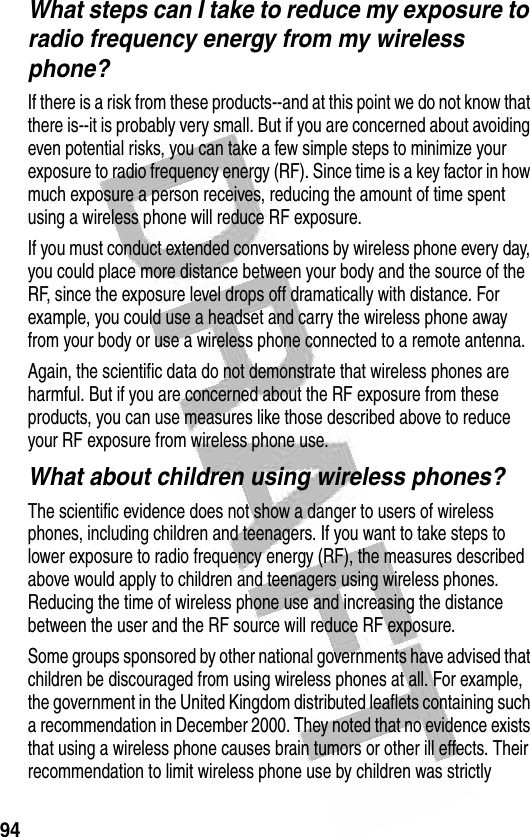 94 What steps can I take to reduce my exposure to radio frequency energy from my wireless phone?If there is a risk from these products--and at this point we do not know that there is--it is probably very small. But if you are concerned about avoiding even potential risks, you can take a few simple steps to minimize your exposure to radio frequency energy (RF). Since time is a key factor in how much exposure a person receives, reducing the amount of time spent using a wireless phone will reduce RF exposure.If you must conduct extended conversations by wireless phone every day, you could place more distance between your body and the source of the RF, since the exposure level drops off dramatically with distance. For example, you could use a headset and carry the wireless phone away from your body or use a wireless phone connected to a remote antenna.Again, the scientific data do not demonstrate that wireless phones are harmful. But if you are concerned about the RF exposure from these products, you can use measures like those described above to reduce your RF exposure from wireless phone use.What about children using wireless phones?The scientific evidence does not show a danger to users of wireless phones, including children and teenagers. If you want to take steps to lower exposure to radio frequency energy (RF), the measures described above would apply to children and teenagers using wireless phones. Reducing the time of wireless phone use and increasing the distance between the user and the RF source will reduce RF exposure.Some groups sponsored by other national governments have advised that children be discouraged from using wireless phones at all. For example, the government in the United Kingdom distributed leaflets containing such a recommendation in December 2000. They noted that no evidence exists that using a wireless phone causes brain tumors or other ill effects. Their recommendation to limit wireless phone use by children was strictly 