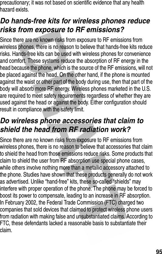 95 precautionary; it was not based on scientific evidence that any health hazard exists.Do hands-free kits for wireless phones reduce risks from exposure to RF emissions?Since there are no known risks from exposure to RF emissions from wireless phones, there is no reason to believe that hands-free kits reduce risks. Hands-free kits can be used with wireless phones for convenience and comfort. These systems reduce the absorption of RF energy in the head because the phone, which is the source of the RF emissions, will not be placed against the head. On the other hand, if the phone is mounted against the waist or other part of the body during use, then that part of the body will absorb more RF energy. Wireless phones marketed in the U.S. are required to meet safety requirements regardless of whether they are used against the head or against the body. Either configuration should result in compliance with the safety limit.Do wireless phone accessories that claim to shield the head from RF radiation work?Since there are no known risks from exposure to RF emissions from wireless phones, there is no reason to believe that accessories that claim to shield the head from those emissions reduce risks. Some products that claim to shield the user from RF absorption use special phone cases, while others involve nothing more than a metallic accessory attached to the phone. Studies have shown that these products generally do not work as advertised. Unlike “hand-free” kits, these so-called “shields” may interfere with proper operation of the phone. The phone may be forced to boost its power to compensate, leading to an increase in RF absorption. In February 2002, the Federal Trade Commission (FTC) charged two companies that sold devices that claimed to protect wireless phone users from radiation with making false and unsubstantiated claims. According to FTC, these defendants lacked a reasonable basis to substantiate their claim.