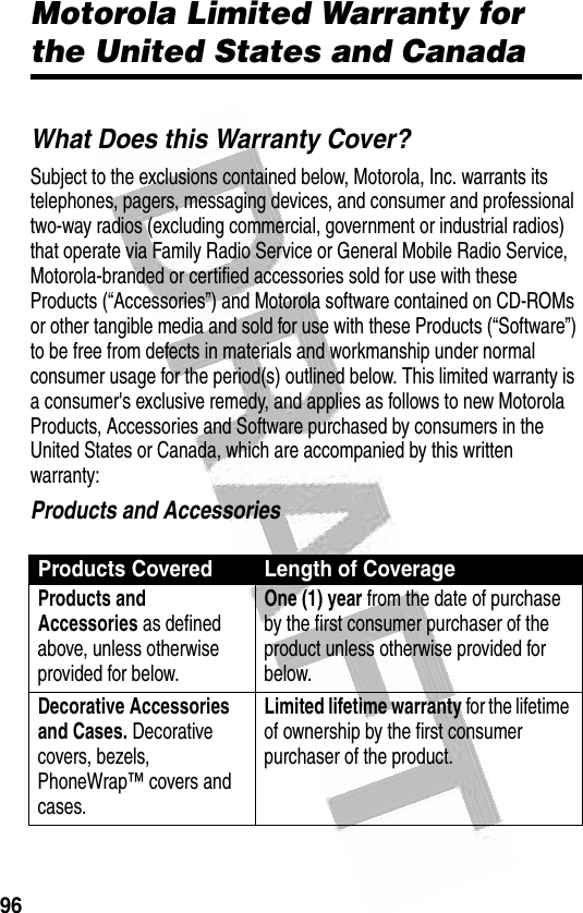 96 Motorola Limited Warranty for the United States and CanadaWarrantyWhat Does this Warranty Cover?Subject to the exclusions contained below, Motorola, Inc. warrants its telephones, pagers, messaging devices, and consumer and professional two-way radios (excluding commercial, government or industrial radios) that operate via Family Radio Service or General Mobile Radio Service, Motorola-branded or certified accessories sold for use with these Products (“Accessories”) and Motorola software contained on CD-ROMs or other tangible media and sold for use with these Products (“Software”) to be free from defects in materials and workmanship under normal consumer usage for the period(s) outlined below. This limited warranty is a consumer&apos;s exclusive remedy, and applies as follows to new Motorola Products, Accessories and Software purchased by consumers in the United States or Canada, which are accompanied by this written warranty:Products and AccessoriesProducts Covered Length of CoverageProducts and Accessories as defined above, unless otherwise provided for below.One (1) year from the date of purchase by the first consumer purchaser of the product unless otherwise provided for below.Decorative Accessories and Cases. Decorative covers, bezels, PhoneWrap™ covers and cases.Limited lifetime warranty for the lifetime of ownership by the first consumer purchaser of the product.