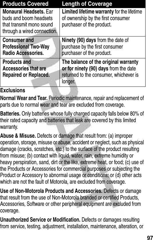 97 ExclusionsNormal Wear and Tear. Periodic maintenance, repair and replacement of parts due to normal wear and tear are excluded from coverage.Batteries. Only batteries whose fully charged capacity falls below 80% of their rated capacity and batteries that leak are covered by this limited warranty.Abuse &amp; Misuse. Defects or damage that result from: (a) improper operation, storage, misuse or abuse, accident or neglect, such as physical damage (cracks, scratches, etc.) to the surface of the product resulting from misuse; (b) contact with liquid, water, rain, extreme humidity or heavy perspiration, sand, dirt or the like, extreme heat, or food; (c) use of the Products or Accessories for commercial purposes or subjecting the Product or Accessory to abnormal usage or conditions; or (d) other acts which are not the fault of Motorola, are excluded from coverage.Use of Non-Motorola Products and Accessories. Defects or damage that result from the use of Non-Motorola branded or certified Products, Accessories, Software or other peripheral equipment are excluded from coverage.Unauthorized Service or Modification. Defects or damages resulting from service, testing, adjustment, installation, maintenance, alteration, or Monaural Headsets. Ear buds and boom headsets that transmit mono sound through a wired connection.Limited lifetime warranty for the lifetime of ownership by the first consumer purchaser of the product.Consumer and Professional Two-Way Radio Accessories. Ninety (90) days from the date of purchase by the first consumer purchaser of the product.Products and Accessories that are Repaired or Replaced. The balance of the original warranty or for ninety (90) days from the date returned to the consumer, whichever is longer.Products Covered Length of Coverage