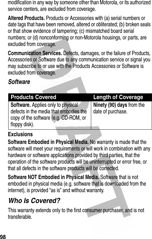 98 modification in any way by someone other than Motorola, or its authorized service centers, are excluded from coverage.Altered Products. Products or Accessories with (a) serial numbers or date tags that have been removed, altered or obliterated; (b) broken seals or that show evidence of tampering; (c) mismatched board serial numbers; or (d) nonconforming or non-Motorola housings, or parts, are excluded from coverage.Communication Services. Defects, damages, or the failure of Products, Accessories or Software due to any communication service or signal you may subscribe to or use with the Products Accessories or Software is excluded from coverage.SoftwareExclusionsSoftware Embodied in Physical Media. No warranty is made that the software will meet your requirements or will work in combination with any hardware or software applications provided by third parties, that the operation of the software products will be uninterrupted or error free, or that all defects in the software products will be corrected.Software NOT Embodied in Physical Media. Software that is not embodied in physical media (e.g. software that is downloaded from the internet), is provided “as is” and without warranty.Who Is Covered?This warranty extends only to the first consumer purchaser, and is not transferable.Products Covered Length of CoverageSoftware. Applies only to physical defects in the media that embodies the copy of the software (e.g. CD-ROM, or floppy disk).Ninety (90) days from the date of purchase.