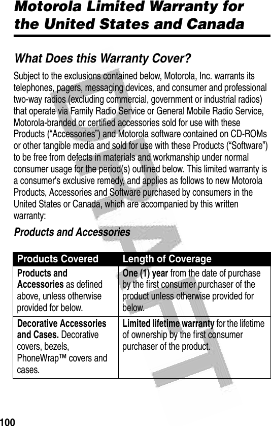 100 Motorola Limited Warranty for the United States and CanadaWhat Does this Warranty Cover?Subject to the exclusions contained below, Motorola, Inc. warrants its telephones, pagers, messaging devices, and consumer and professional two-way radios (excluding commercial, government or industrial radios) that operate via Family Radio Service or General Mobile Radio Service, Motorola-branded or certified accessories sold for use with these Products (“Accessories”) and Motorola software contained on CD-ROMs or other tangible media and sold for use with these Products (“Software”) to be free from defects in materials and workmanship under normal consumer usage for the period(s) outlined below. This limited warranty is a consumer&apos;s exclusive remedy, and applies as follows to new Motorola Products, Accessories and Software purchased by consumers in the United States or Canada, which are accompanied by this written warranty:Products and AccessoriesProducts Covered Length of CoverageProducts and Accessories as defined above, unless otherwise provided for below.One (1) year from the date of purchase by the first consumer purchaser of the product unless otherwise provided for below.Decorative Accessories and Cases. Decorative covers, bezels, PhoneWrap™ covers and cases.Limited lifetime warranty for the lifetime of ownership by the first consumer purchaser of the product.