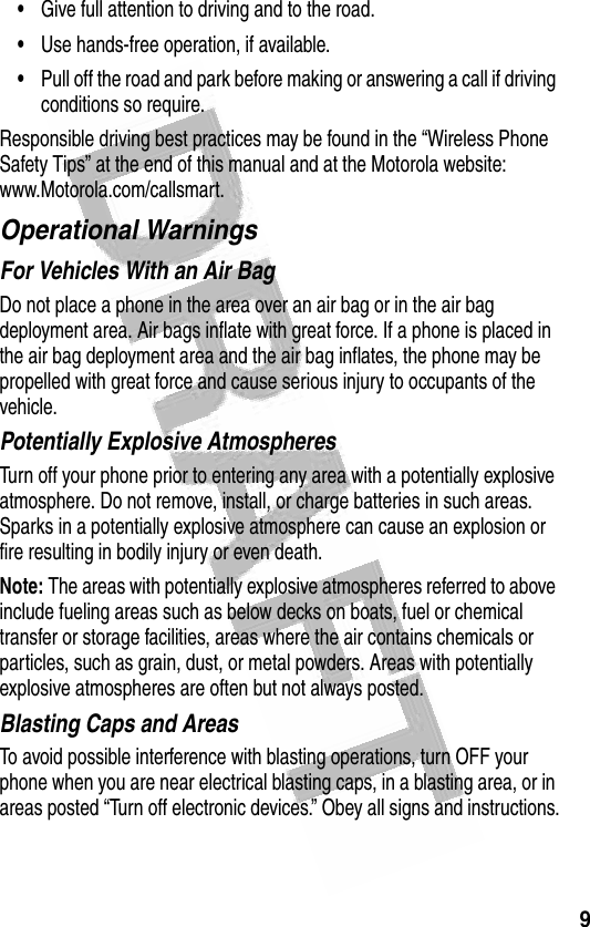 9 •Give full attention to driving and to the road.•Use hands-free operation, if available.•Pull off the road and park before making or answering a call if driving conditions so require.Responsible driving best practices may be found in the “Wireless Phone Safety Tips” at the end of this manual and at the Motorola website: www.Motorola.com/callsmart.Operational WarningsFor Vehicles With an Air BagDo not place a phone in the area over an air bag or in the air bag deployment area. Air bags inflate with great force. If a phone is placed in the air bag deployment area and the air bag inflates, the phone may be propelled with great force and cause serious injury to occupants of the vehicle.Potentially Explosive AtmospheresTurn off your phone prior to entering any area with a potentially explosive atmosphere. Do not remove, install, or charge batteries in such areas. Sparks in a potentially explosive atmosphere can cause an explosion or fire resulting in bodily injury or even death.Note: The areas with potentially explosive atmospheres referred to above include fueling areas such as below decks on boats, fuel or chemical transfer or storage facilities, areas where the air contains chemicals or particles, such as grain, dust, or metal powders. Areas with potentially explosive atmospheres are often but not always posted.Blasting Caps and AreasTo avoid possible interference with blasting operations, turn OFF your phone when you are near electrical blasting caps, in a blasting area, or in areas posted “Turn off electronic devices.” Obey all signs and instructions.