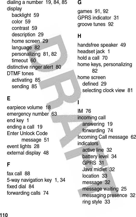 110 dialing a number  19, 84, 85displaybacklight  59color  59contrast  59description  29home screen  29language  82personalizing  81, 82timeout  60distinctive ringer alert  80DTMF tonesactivating  85sending  85Eearpiece volume  18emergency number  63end key  1ending a call  19Enter Unlock Code message  51event lights  28external display  48Ffax call  885-way navigation key  1, 34fixed dial  84forwarding calls  74Ggames  91, 92GPRS indicator  31groove tunes  92Hhandsfree speaker  49headset jack  1hold a call  70home keys, personalizing  82home screendefined  29selecting clock view  81IIM  76incoming callanswering  19forwarding  74Incoming Call message  62indicatorsactive line  32battery level  34GPRS  31Java midlet  32location  33message  32message waiting  25messaging presence  32ring style  33