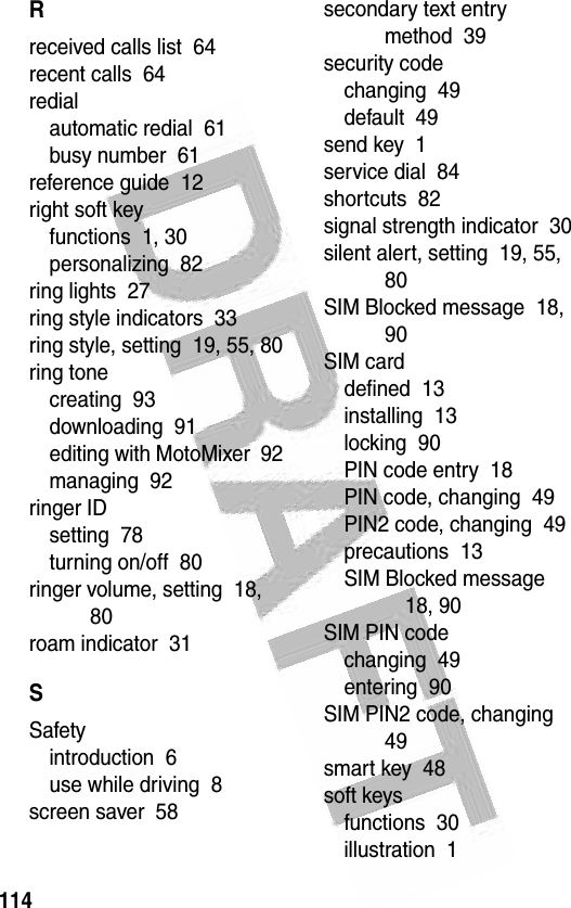 114 Rreceived calls list  64recent calls  64redialautomatic redial  61busy number  61reference guide  12right soft keyfunctions  1, 30personalizing  82ring lights  27ring style indicators  33ring style, setting  19, 55, 80ring tonecreating  93downloading  91editing with MotoMixer  92managing  92ringer IDsetting  78turning on/off  80ringer volume, setting  18, 80roam indicator  31SSafetyintroduction  6use while driving  8screen saver  58secondary text entry method  39security codechanging  49default  49send key  1service dial  84shortcuts  82signal strength indicator  30silent alert, setting  19, 55, 80SIM Blocked message  18, 90SIM carddefined  13installing  13locking  90PIN code entry  18PIN code, changing  49PIN2 code, changing  49precautions  13SIM Blocked message  18, 90SIM PIN codechanging  49entering  90SIM PIN2 code, changing  49smart key  48soft keysfunctions  30illustration  1