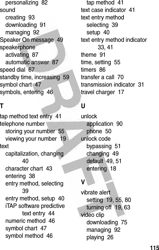 115 personalizing  82soundcreating  93downloading  91managing  92Speaker On message  49speakerphoneactivating  87automatic answer  87speed dial  67standby time, increasing  59symbol chart  47symbols, entering  46Ttap method text entry  41telephone numberstoring your number  55viewing your number  19textcapitalization, changing  40character chart  43entering  38entry method, selecting  39entry method, setup  40iTAP software predictive text entry  44numeric method  46symbol chart  47symbol method  46tap method  41text case indicator  41text entry methodselecting  39setup  40text entry method indicator  33, 41theme  91time, setting  55timers  86transfer a call  70transmission indicator  31travel charger  17Uunlockapplication  90phone  50unlock codebypassing  51changing  49default  49, 51entering  18Vvibrate alertsetting  19, 55, 80turning off  19, 63video clipdownloading  75managing  92playing  26