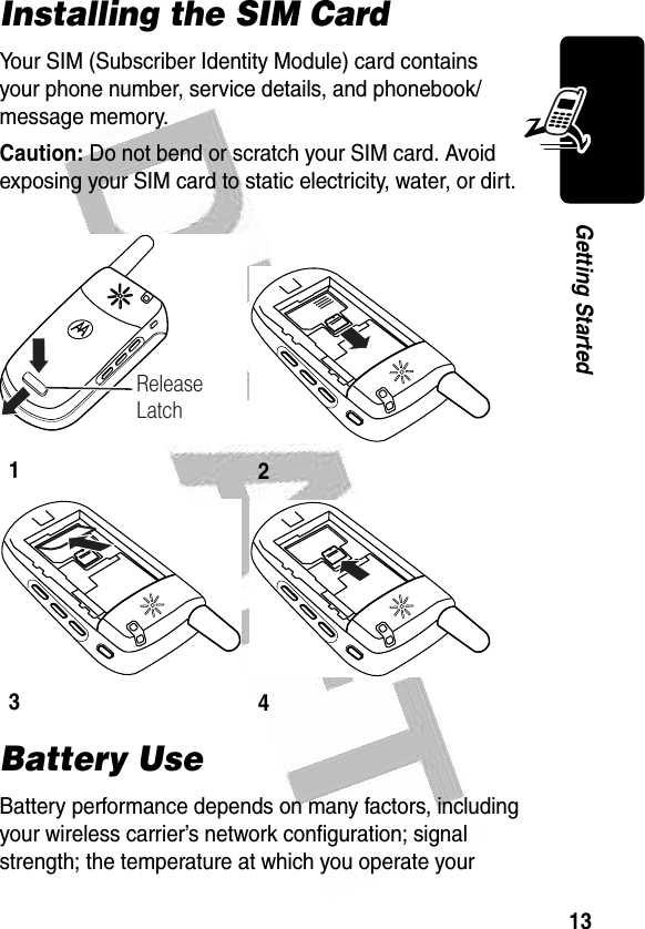 13Getting Started Installing the SIM CardYour SIM (Subscriber Identity Module) card contains your phone number, service details, and phonebook/message memory.Caution: Do not bend or scratch your SIM card. Avoid exposing your SIM card to static electricity, water, or dirt.Battery UseBattery performance depends on many factors, including your wireless carrier’s network configuration; signal strength; the temperature at which you operate your 1234032472oRelease Latch