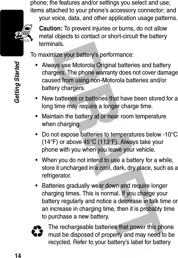 14Getting Started phone; the features and/or settings you select and use; items attached to your phone’s accessory connector; and your voice, data, and other application usage patterns.Caution: To prevent injuries or burns, do not allow metal objects to contact or short-circuit the battery terminals.To maximize your battery’s performance:•Always use Motorola Original batteries and battery chargers. The phone warranty does not cover damage caused from using non-Motorola batteries and/or battery chargers.•New batteries or batteries that have been stored for a long time may require a longer charge time.•Maintain the battery at or near room temperature when charging.•Do not expose batteries to temperatures below -10°C (14°F) or above 45°C (113°F). Always take your phone with you when you leave your vehicle.•When you do not intend to use a battery for a while, store it uncharged in a cool, dark, dry place, such as a refrigerator.•Batteries gradually wear down and require longer charging times. This is normal. If you charge your battery regularly and notice a decrease in talk time or an increase in charging time, then it is probably time to purchase a new battery.The rechargeable batteries that power this phone must be disposed of properly and may need to be recycled. Refer to your battery’s label for battery 