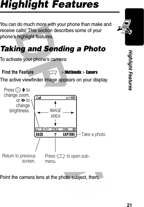 21Highlight Features Highlight FeaturesYou can do much more with your phone than make and receive calls! This section describes some of your phone’s highlight features.Taking and Sending a PhotoTo activate your phone’s camera:The active viewfinder image appears on your display.Point the camera lens at the photo subject, then:Find the FeatureM&gt; Multimedia &gt; Camera032348oPress S : to change zoom, or bc to change brightness.BACK CAPTURETake a photo.Return to previous screen. Press M to open sub-menu.IMAGEAREA032481o