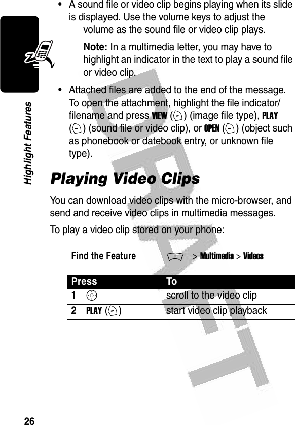 26Highlight Features •A sound file or video clip begins playing when its slide is displayed. Use the volume keys to adjust the volume as the sound file or video clip plays.Note: In a multimedia letter, you may have to highlight an indicator in the text to play a sound file or video clip.•Attached files are added to the end of the message. To open the attachment, highlight the file indicator/filename and press VIEW (+) (image file type), PLAY (+) (sound file or video clip), or OPEN (+) (object such as phonebook or datebook entry, or unknown file type). Playing Video ClipsYou can download video clips with the micro-browser, and send and receive video clips in multimedia messages.To play a video clip stored on your phone:Find the FeatureM&gt; Multimedia &gt; VideosPress To1Sscroll to the video clip2PLAY (+)start video clip playback