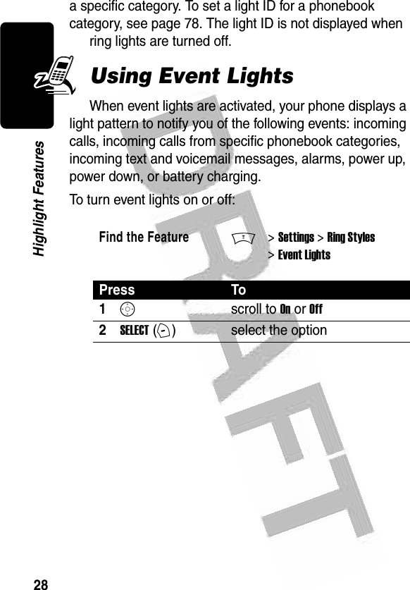 28Highlight Features a specific category. To set a light ID for a phonebook category, see page 78. The light ID is not displayed when ring lights are turned off. Using Event LightsWhen event lights are activated, your phone displays a light pattern to notify you of the following events: incoming calls, incoming calls from specific phonebook categories, incoming text and voicemail messages, alarms, power up, power down, or battery charging.To turn event lights on or off:Find the FeatureM&gt; Settings &gt; Ring Styles &gt; Event LightsPress To1Sscroll to On or Off2SELECT (+)select the option