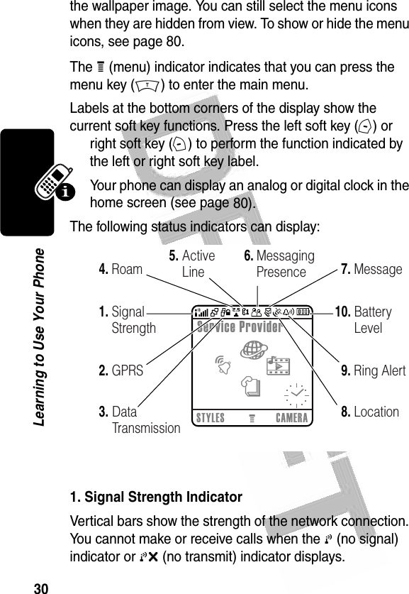 30Learning to Use Your Phone the wallpaper image. You can still select the menu icons when they are hidden from view. To show or hide the menu icons, see page 80.The H (menu) indicator indicates that you can press the menu key (M) to enter the main menu.Labels at the bottom corners of the display show the current soft key functions. Press the left soft key (-) or right soft key (+) to perform the function indicated by the left or right soft key label.Your phone can display an analog or digital clock in the home screen (see page 80).The following status indicators can display: 1. Signal Strength IndicatorVertical bars show the strength of the network connection. You cannot make or receive calls when the 0 (no signal) indicator or 0&gt; (no transmit) indicator displays.0323551oSTYLES CAMERAService Provider032484o6.10.5.9.8.2.1.3.4. 7.RoamSignal StrengthGPRSData TransmissionActiveLine MessagingPresence MessageBatteryLevelRing AlertLocationànht