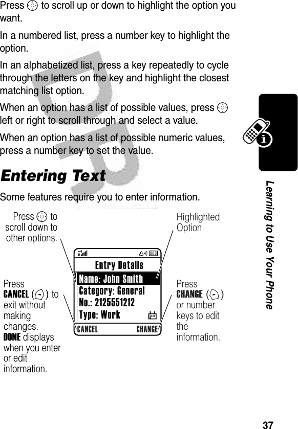 37Learning to Use Your Phone Press S to scroll up or down to highlight the option you want.In a numbered list, press a number key to highlight the option.In an alphabetized list, press a key repeatedly to cycle through the letters on the key and highlight the closest matching list option.When an option has a list of possible values, press S left or right to scroll through and select a value.When an option has a list of possible numeric values, press a number key to set the value.Entering TextSome features require you to enter information.032488aCANCEL CHANGEHighlighted OptionPress CHANGE (+) or number keys to edit the  information.Press S to scroll down to other options. Entry Details Name: John SmithCategory: GeneralNo.: 2125551212Type: Work           $Press CANCEL (-) to exit without making changes. DONE displays when you enter or edit information.