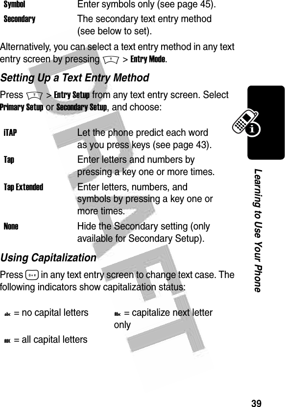 39Learning to Use Your Phone Alternatively, you can select a text entry method in any text entry screen by pressing M &gt; Entry Mode.Setting Up a Text Entry MethodPress M &gt; Entry Setup from any text entry screen. Select Primary Setup or Secondary Setup, and choose:Using CapitalizationPress 0 in any text entry screen to change text case. The following indicators show capitalization status:SymbolEnter symbols only (see page 45).SecondaryThe secondary text entry method (see below to set).iTAPLet the phone predict each word as you press keys (see page 43).TapEnter letters and numbers by pressing a key one or more times.Tap ExtendedEnter letters, numbers, and symbols by pressing a key one or more times.NoneHide the Secondary setting (only available for Secondary Setup).U = no capital lettersV = capitalize next letter onlyT = all capital letters  