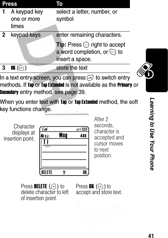 41Learning to Use Your Phone In a text entry screen, you can press # to switch entry methods. If Tap or Tap Extended is not available as the Primary or Secondary entry method, see page 39.When you enter text with Tap or Tap Extended method, the soft key functions change.Press To1A keypad key one or more timesselect a letter, number, or symbol2keypad keys enter remaining characters. Tip: Press S right to accept a word completion, or * to insert a space.3OK (+)store the text032490a  Character displays at insertion point.DELETE OKAb ó           Msg          448 T |After 2 seconds, character is accepted and cursor moves to next position.Press DELETE (-) to delete character to left of insertion point.Press OK (+) to accept and store text.