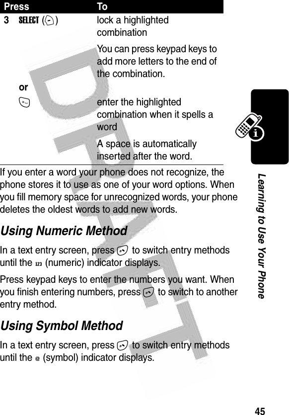 45Learning to Use Your Phone If you enter a word your phone does not recognize, the phone stores it to use as one of your word options. When you fill memory space for unrecognized words, your phone deletes the oldest words to add new words.Using Numeric MethodIn a text entry screen, press # to switch entry methods until the W (numeric) indicator displays.Press keypad keys to enter the numbers you want. When you finish entering numbers, press # to switch to another entry method.Using Symbol MethodIn a text entry screen, press # to switch entry methods until the [ (symbol) indicator displays.3SELECT (+)   orlock a highlighted combinationYou can press keypad keys to add more letters to the end of the combination.*enter the highlighted combination when it spells a wordA space is automatically inserted after the word. Press To