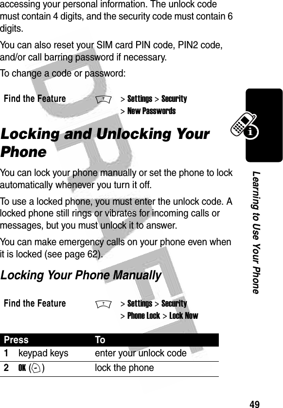 49Learning to Use Your Phone accessing your personal information. The unlock code must contain 4 digits, and the security code must contain 6 digits.You can also reset your SIM card PIN code, PIN2 code, and/or call barring password if necessary.To change a code or password:Locking and Unlocking Your PhoneYou can lock your phone manually or set the phone to lock automatically whenever you turn it off.To use a locked phone, you must enter the unlock code. A locked phone still rings or vibrates for incoming calls or messages, but you must unlock it to answer.You can make emergency calls on your phone even when it is locked (see page 62).Locking Your Phone ManuallyFind the FeatureM&gt; Settings &gt; Security &gt; New PasswordsFind the FeatureM&gt; Settings &gt; Security &gt; Phone Lock &gt; Lock NowPress To1keypad keys enter your unlock code2OK (+)lock the phone