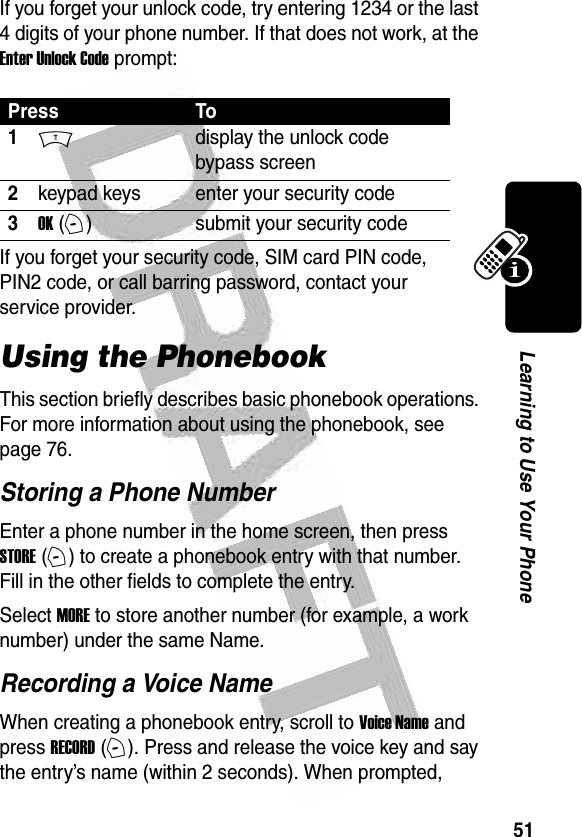 51Learning to Use Your Phone If you forget your unlock code, try entering 1234 or the last 4 digits of your phone number. If that does not work, at the Enter Unlock Code prompt:If you forget your security code, SIM card PIN code, PIN2 code, or call barring password, contact your service provider.Using the PhonebookThis section briefly describes basic phonebook operations. For more information about using the phonebook, see page 76.Storing a Phone NumberEnter a phone number in the home screen, then press STORE (+) to create a phonebook entry with that number. Fill in the other fields to complete the entry.Select MORE to store another number (for example, a work number) under the same Name.Recording a Voice NameWhen creating a phonebook entry, scroll to Voice Name and press RECORD (+). Press and release the voice key and say the entry’s name (within 2 seconds). When prompted, Press To1Mdisplay the unlock code bypass screen2keypad keys enter your security code3OK (+)submit your security code