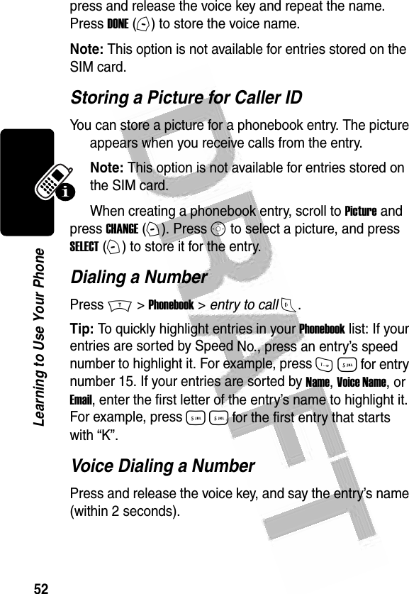 52Learning to Use Your Phone press and release the voice key and repeat the name. Press DONE (-) to store the voice name.Note: This option is not available for entries stored on the SIM card.Storing a Picture for Caller IDYou can store a picture for a phonebook entry. The picture appears when you receive calls from the entry.Note: This option is not available for entries stored on the SIM card.When creating a phonebook entry, scroll to Picture and press CHANGE (+). Press S to select a picture, and press SELECT (+) to store it for the entry.Dialing a NumberPress M &gt; Phonebook &gt; entry to call N.Tip: To quickly highlight entries in your Phonebook list: If your entries are sorted by Speed No., press an entry’s speed number to highlight it. For example, press 1 5 for entry number 15. If your entries are sorted by Name, Voice Name, or Email, enter the first letter of the entry’s name to highlight it. For example, press 5 5 for the first entry that starts with “K”.Voice Dialing a NumberPress and release the voice key, and say the entry’s name (within 2 seconds).