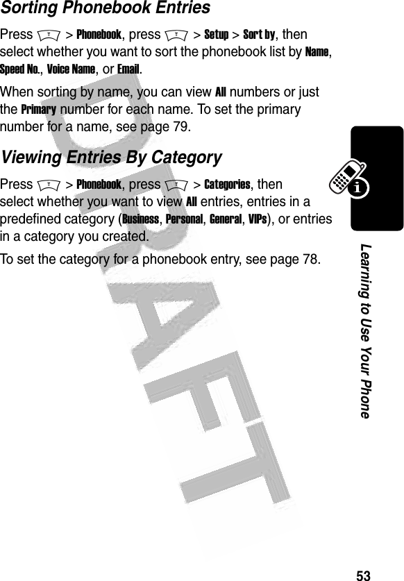 53Learning to Use Your Phone Sorting Phonebook EntriesPress M &gt; Phonebook, press M &gt; Setup &gt; Sort by, then select whether you want to sort the phonebook list by Name, Speed No., Voice Name, or Email.When sorting by name, you can view All numbers or just the Primary number for each name. To set the primary number for a name, see page 79.Viewing Entries By CategoryPress M &gt; Phonebook, press M &gt; Categories, then select whether you want to view All entries, entries in a predefined category (Business, Personal, General, VIPs), or entries in a category you created.To set the category for a phonebook entry, see page 78.