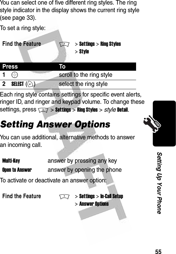 55Setting Up Your Phone You can select one of five different ring styles. The ring style indicator in the display shows the current ring style (see page 33).To set a ring style:Each ring style contains settings for specific event alerts, ringer ID, and ringer and keypad volume. To change these settings, press M &gt; Settings &gt; Ring Styles &gt; style Detail.Setting Answer OptionsYou can use additional, alternative methods to answer an incoming call.To activate or deactivate an answer option:Find the FeatureM&gt; Settings &gt; Ring Styles &gt; StylePress To1Sscroll to the ring style2SELECT (+)select the ring styleMulti-Key answer by pressing any keyOpen to Answeranswer by opening the phoneFind the FeatureM&gt; Settings &gt; In-Call Setup &gt; Answer Options