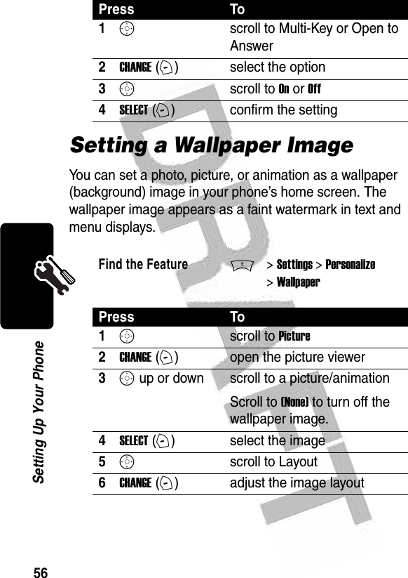 56Setting Up Your Phone Setting a Wallpaper ImageYou can set a photo, picture, or animation as a wallpaper (background) image in your phone’s home screen. The wallpaper image appears as a faint watermark in text and menu displays.Press To1Sscroll to Multi-Key or Open to Answer2CHANGE (+)select the option3Sscroll to On or Off4SELECT (+)confirm the settingFind the FeatureM&gt; Settings &gt; Personalize &gt; WallpaperPress To1Sscroll to Picture2CHANGE (+)open the picture viewer3S up or down  scroll to a picture/animationScroll to (None) to turn off the wallpaper image.4SELECT (+)select the image5Sscroll to Layout6CHANGE (+)adjust the image layout