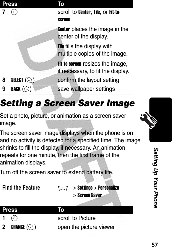 57Setting Up Your Phone Setting a Screen Saver ImageSet a photo, picture, or animation as a screen saver image.The screen saver image displays when the phone is on and no activity is detected for a specified time. The image shrinks to fill the display, if necessary. An animation repeats for one minute, then the first frame of the animation displays.Turn off the screen saver to extend battery life.7Sscroll to Center, Tile, or Fit-to-screenCenter places the image in the center of the display.Tile fills the display with multiple copies of the image.Fit-to-screen resizes the image, if necessary, to fit the display.8SELECT (+)confirm the layout setting9BACK (-)save wallpaper settingsFind the FeatureM&gt; Settings &gt; Personalize &gt; Screen SaverPress To1Sscroll to Picture2CHANGE (+)open the picture viewerPress To