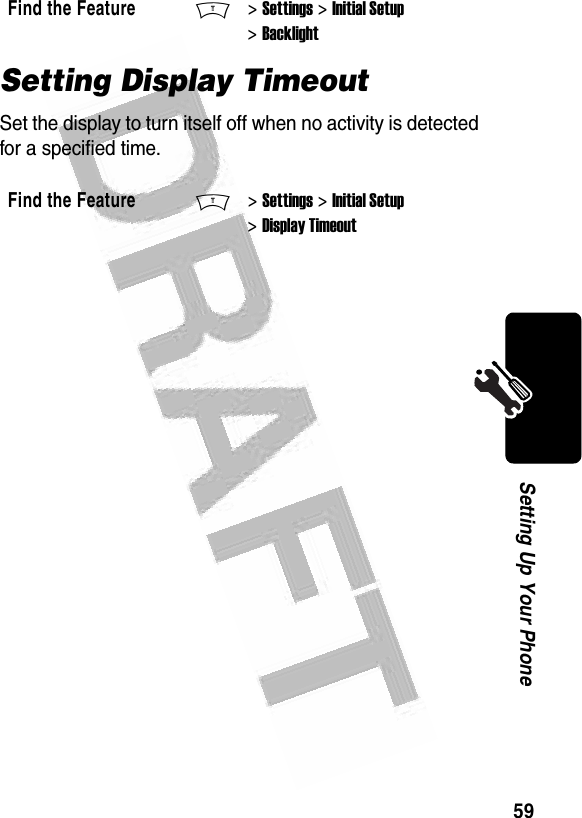 59Setting Up Your Phone Setting Display TimeoutSet the display to turn itself off when no activity is detected for a specified time.Find the FeatureM&gt; Settings &gt; Initial Setup &gt; BacklightFind the FeatureM&gt; Settings &gt; Initial Setup &gt; Display Timeout