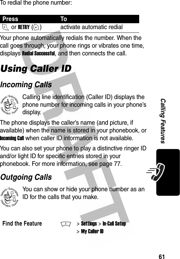 61Calling Features To redial the phone number:Your phone automatically redials the number. When the call goes through, your phone rings or vibrates one time, displays Redial Successful, and then connects the call.Using Caller IDIncoming CallsCalling line identification (Caller ID) displays the phone number for incoming calls in your phone’s display.The phone displays the caller’s name (and picture, if available) when the name is stored in your phonebook, or Incoming Call when caller ID information is not available.You can also set your phone to play a distinctive ringer ID and/or light ID for specific entries stored in your phonebook. For more information, see page 77. Outgoing CallsYou can show or hide your phone number as an ID for the calls that you make. Press ToN or RETRY (+)activate automatic redialFind the FeatureM&gt; Settings &gt; In-Call Setup &gt; My Caller ID032380o032380o