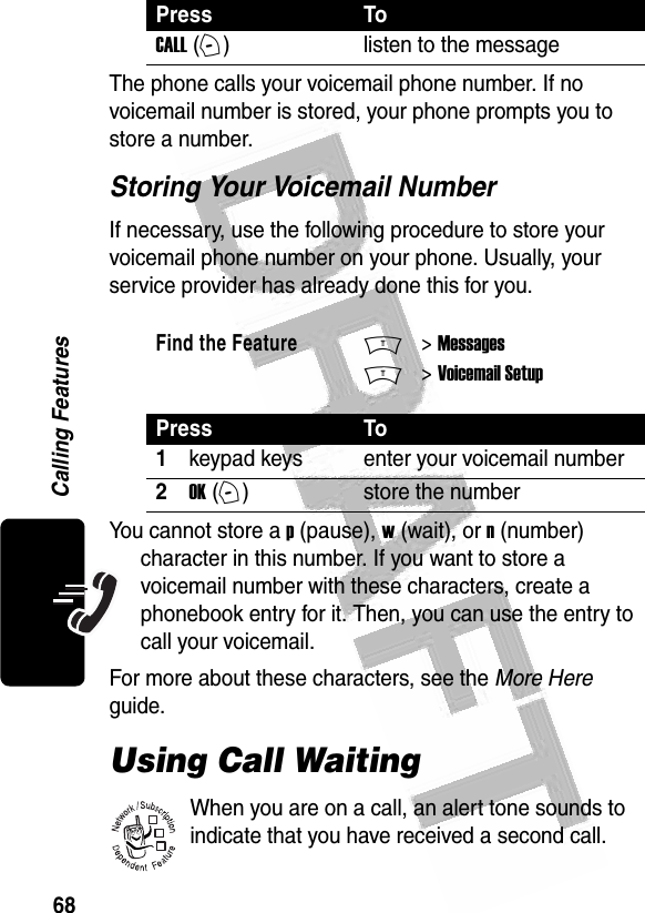 68Calling Features The phone calls your voicemail phone number. If no voicemail number is stored, your phone prompts you to store a number.Storing Your Voicemail NumberIf necessary, use the following procedure to store your voicemail phone number on your phone. Usually, your service provider has already done this for you.You cannot store a p (pause), w (wait), or n (number) character in this number. If you want to store a voicemail number with these characters, create a phonebook entry for it. Then, you can use the entry to call your voicemail.For more about these characters, see the More Here guide.Using Call WaitingWhen you are on a call, an alert tone sounds to indicate that you have received a second call.Press ToCALL (+)listen to the messageFind the FeatureM&gt; MessagesM&gt; Voicemail SetupPress To1keypad keys enter your voicemail number2OK (+)store the number032380o