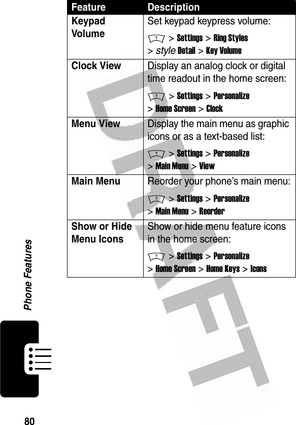 80Phone Features Keypad VolumeSet keypad keypress volume:M &gt; Settings &gt; Ring Styles &gt; style Detail &gt; Key VolumeClock View Display an analog clock or digital time readout in the home screen:M &gt; Settings &gt; Personalize &gt; Home Screen &gt; ClockMenu ViewDisplay the main menu as graphic icons or as a text-based list:M &gt; Settings &gt; Personalize &gt; Main Menu &gt; ViewMain Menu Reorder your phone’s main menu:M &gt; Settings &gt; Personalize &gt; Main Menu &gt; ReorderShow or Hide Menu Icons Show or hide menu feature icons in the home screen:M &gt; Settings &gt; Personalize &gt; Home Screen &gt; Home Keys &gt; IconsFeature Description