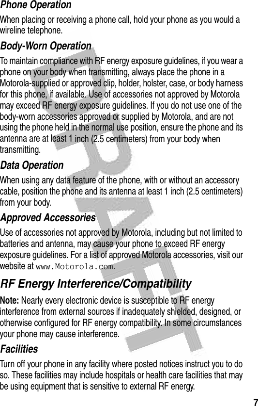 7 Phone OperationWhen placing or receiving a phone call, hold your phone as you would a wireline telephone. Body-Worn OperationTo maintain compliance with RF energy exposure guidelines, if you wear a phone on your body when transmitting, always place the phone in a Motorola-supplied or approved clip, holder, holster, case, or body harness for this phone, if available. Use of accessories not approved by Motorola may exceed RF energy exposure guidelines. If you do not use one of the body-worn accessories approved or supplied by Motorola, and are not using the phone held in the normal use position, ensure the phone and its antenna are at least 1 inch (2.5 centimeters) from your body when transmitting.Data OperationWhen using any data feature of the phone, with or without an accessory cable, position the phone and its antenna at least 1 inch (2.5 centimeters) from your body.Approved AccessoriesUse of accessories not approved by Motorola, including but not limited to batteries and antenna, may cause your phone to exceed RF energy exposure guidelines. For a list of approved Motorola accessories, visit our website at www.Motorola.com.RF Energy Interference/CompatibilityNote: Nearly every electronic device is susceptible to RF energy interference from external sources if inadequately shielded, designed, or otherwise configured for RF energy compatibility. In some circumstances your phone may cause interference.FacilitiesTurn off your phone in any facility where posted notices instruct you to do so. These facilities may include hospitals or health care facilities that may be using equipment that is sensitive to external RF energy.