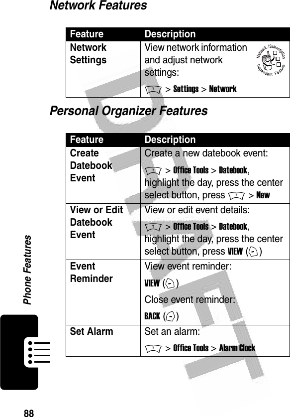 88Phone Features Network FeaturesPersonal Organizer FeaturesFeature DescriptionNetwork Settings View network information and adjust network settings:M &gt; Settings &gt; NetworkFeature DescriptionCreate Datebook Event Create a new datebook event:M &gt; Office Tools &gt; Datebook, highlight the day, press the center select button, press M &gt; NewView or Edit Datebook EventView or edit event details:M &gt; Office Tools &gt; Datebook, highlight the day, press the center select button, press VIEW (+)Event Reminder View event reminder:VIEW (+)Close event reminder:BACK (-)Set AlarmSet an alarm:M &gt; Office Tools &gt; Alarm Clock032380o