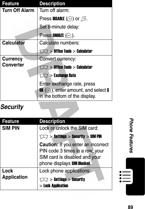 89Phone Features SecurityTurn Off Alarm Turn off alarm:Press DISABLE (-) or O.Set 8-minute delay:Press SNOOZE (+).CalculatorCalculate numbers:M &gt; Office Tools &gt; CalculatorCurrency Converter Convert currency:M &gt; Office Tools &gt; CalculatorM &gt; Exchange RateEnter exchange rate, press OK (+), enter amount, and select $ in the bottom of the display.Feature DescriptionSIM PIN Lock or unlock the SIM card:M &gt; Settings &gt; Security &gt; SIM PINCaution: If you enter an incorrect PIN code 3 times in a row, your SIM card is disabled and your phone displays SIM Blocked.Lock ApplicationLock phone applications:M &gt; Settings &gt; Security &gt; Lock ApplicationFeature Description