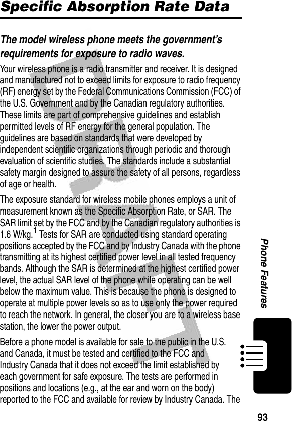 93Phone Features Specific Absorption Rate DataThe model wireless phone meets the government’s requirements for exposure to radio waves. Your wireless phone is a radio transmitter and receiver. It is designed and manufactured not to exceed limits for exposure to radio frequency (RF) energy set by the Federal Communications Commission (FCC) of the U.S. Government and by the Canadian regulatory authorities. These limits are part of comprehensive guidelines and establish permitted levels of RF energy for the general population. The guidelines are based on standards that were developed by independent scientific organizations through periodic and thorough evaluation of scientific studies. The standards include a substantial safety margin designed to assure the safety of all persons, regardless of age or health.The exposure standard for wireless mobile phones employs a unit of measurement known as the Specific Absorption Rate, or SAR. The SAR limit set by the FCC and by the Canadian regulatory authorities is 1.6 W/kg.1 Tests for SAR are conducted using standard operating positions accepted by the FCC and by Industry Canada with the phone transmitting at its highest certified power level in all tested frequency bands. Although the SAR is determined at the highest certified power level, the actual SAR level of the phone while operating can be well below the maximum value. This is because the phone is designed to operate at multiple power levels so as to use only the power required to reach the network. In general, the closer you are to a wireless base station, the lower the power output.Before a phone model is available for sale to the public in the U.S. and Canada, it must be tested and certified to the FCC and Industry Canada that it does not exceed the limit established by each government for safe exposure. The tests are performed in positions and locations (e.g., at the ear and worn on the body) reported to the FCC and available for review by Industry Canada. The 